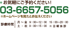 お気軽にご予約ください! 03-6657-5056 ※ホームページを見たとお伝えください 診療時間 月～金 9：00～12:00 15:00～20:00  土・祝 9:00～15:00